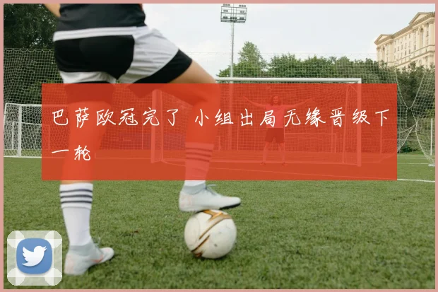巴萨欧冠完了 小组出局无缘晋级下一轮