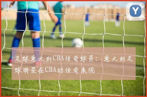 足球意大利CBA传奇球员：意大利足球明星在CBA的传奇表现
