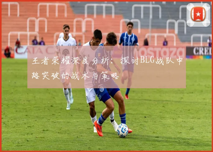 王者荣耀深度分析：探讨BLG战队中路突破的战术与策略