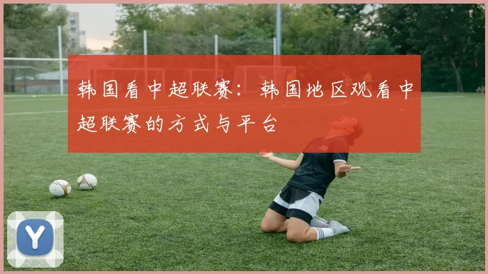 韩国看中超联赛：韩国地区观看中超联赛的方式与平台