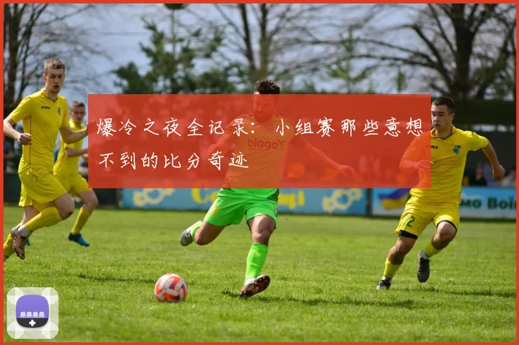 爆冷之夜全记录：小组赛那些意想不到的比分奇迹