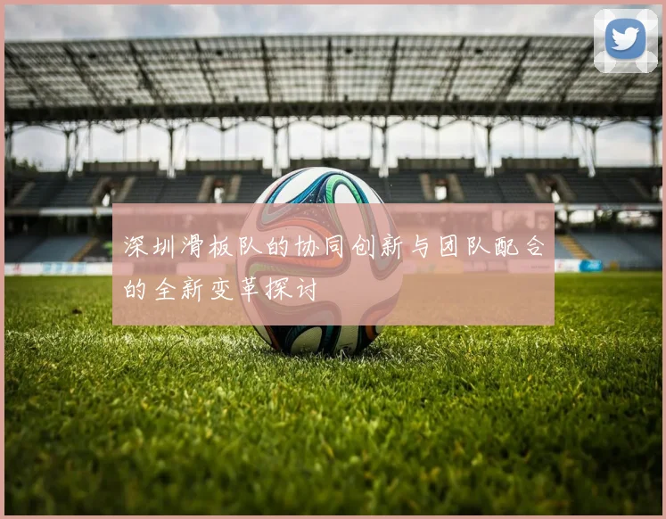 深圳滑板队的协同创新与团队配合的全新变革探讨