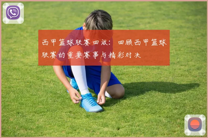西甲篮球联赛回放：回顾西甲篮球联赛的重要赛事与精彩对决