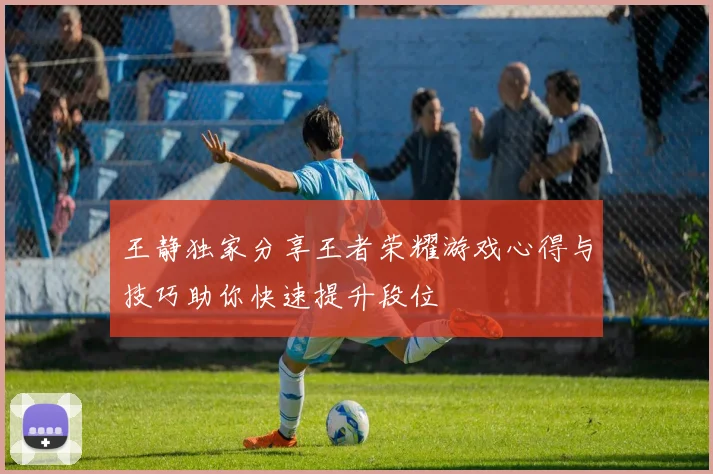 王静独家分享王者荣耀游戏心得与技巧助你快速提升段位
