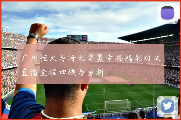 广州恒大与河北华夏幸福精彩对决直播全程回顾与分析