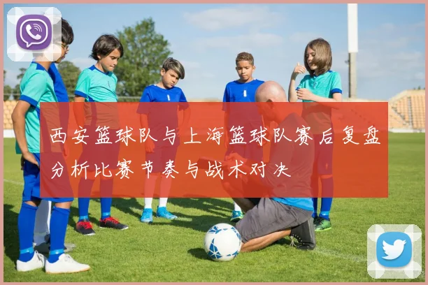 西安篮球队与上海篮球队赛后复盘分析比赛节奏与战术对决