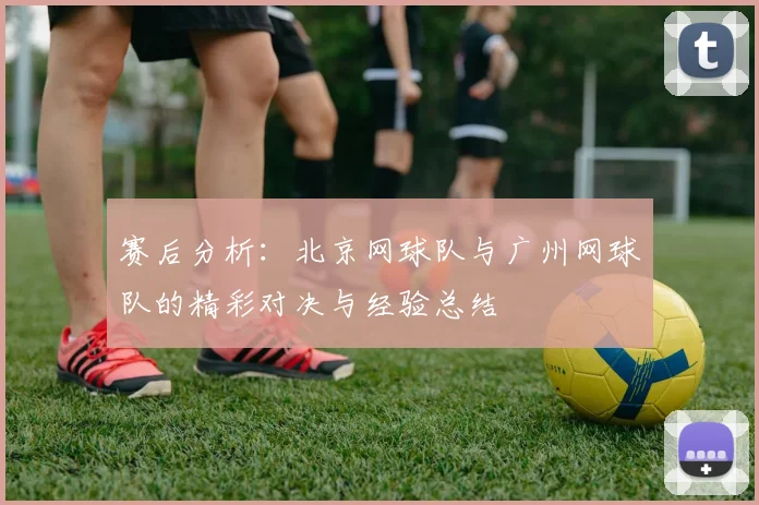 赛后分析：北京网球队与广州网球队的精彩对决与经验总结