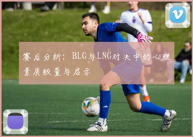 赛后分析：BLG与LNG对决中的心理素质较量与启示